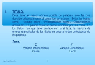 I. TITULO. 
Debe tener el menor número posible de palabras, sólo las que 
describe adecuadamente el contenido de artículo. Evitar las frases 
como: “Estudio sobre”, “Investigaciones sobre”, “Observaciones 
acerca de”. La palabra “esta” se puede remplazar por una coma. En 
los títulos, hay que tener cuidado con la sintaxis, la mayoría de 
errores gramaticales de los títulos se debe al orden defectuosos de 
las palabras. 
Tema: 
X Y 
Variable Independiente Variable Dependiente 
Causa Efecto 
Miguel Angel Ramos Rios 9 
 