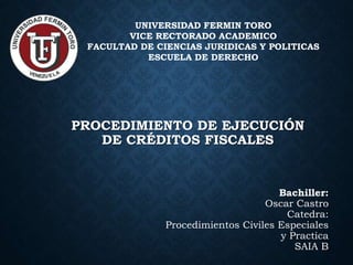 PROCEDIMIENTO DE EJECUCIÓN
DE CRÉDITOS FISCALES
UNIVERSIDAD FERMIN TORO
VICE RECTORADO ACADEMICO
FACULTAD DE CIENCIAS JURIDICAS Y POLITICAS
ESCUELA DE DERECHO
Bachiller:
Oscar Castro
Catedra:
Procedimientos Civiles Especiales
y Practica
SAIA B
 