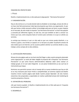 ESQUEMA DEL PROYECTO WEB
I. TÍTULO:
Diseño e implementación de un sitio web para la Agrupación “Hermanos Parravicine”
II. FUNDAMENTACIÓN:
Hoy en día vivimos en un mundo donde todo lo alrededor es tecnología, atravez de ello se
no hace más fácil promocionar todo tipo de proyectos que tiene una organización. Es por
ello que hemos creído necesario utilizar la tecnología web para así tener un gran impacto
en el mercado, de este modo la orquesta “Los Hermanos Parravicine” se hará más popular
y conocida por diferentes lugares, no solo eso, sino que también se dará a conocer sus
inicios que tuvo, como orquesta hasta el numero para contratos si es que se solicita sus
servicios.
La ventaja que tenemos al usar un sitio web es que uno mismo puede diseñarlo, a su
manera y gusto y nos brinda un espacio en la red para asi poder visualizarlo atravez de
este medio que es el internet, así los usuarios podrán solicitar sus servicios desde su casa,
trabajo u otros campos de la vida cotidiana.

III. JUSTIFICACIÓN PROFESIONAL:
Atravez de esta página web se nos hará más fácil llegar a cabo nuestro proyecto plasmado
como organización. La razón de haber elegido el proyecto del a Orquesta “Los hermanos
Parravicine” es que como futuros administradores debemos saber cómo realizar un
trabajo grupal, en el cual cada integrante es una pieza fundamental ya sea cual sea el
instrumento que toque.
Asimismo nos permitirá conocer más el manejo del as nuevas tendencias que hoy en día
se es muy necesario para hacer frente a competitividad, así seremos capaces de diseñar
nosotros mismo nuestra página web desde nuestro propio Operador .de esta manera
estaremos más preparados y capacitados en realizar publicidad atravez del marketing de
nuestros proyectos a futuros.
IV. DEFINICIÓN DEL PROBLEMA:
¿De qué manera ayudará el diseño e implementación de un Sitio web para la “orquesta
Los hermanos Parravicine”?
V. DESARROLLO:

 