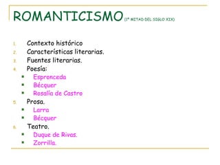 ROMANTICISMO  (1ª MITAD DEL SIGLO XIX) Contexto histórico Características literarias. Fuentes literarias. Poesía: Espronceda Bécquer Rosalía de Castro Prosa. Larra Bécquer Teatro. Duque de Rivas. Zorrilla. 