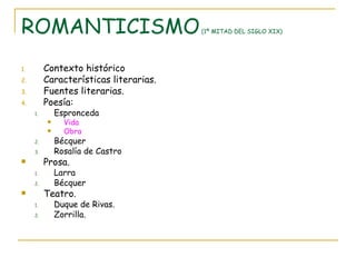 ROMANTICISMO  (1ª MITAD DEL SIGLO XIX) Contexto histórico Características literarias. Fuentes literarias. Poesía: Espronceda Vida Obra Bécquer Rosalía de Castro Prosa. Larra Bécquer Teatro. Duque de Rivas. Zorrilla. 