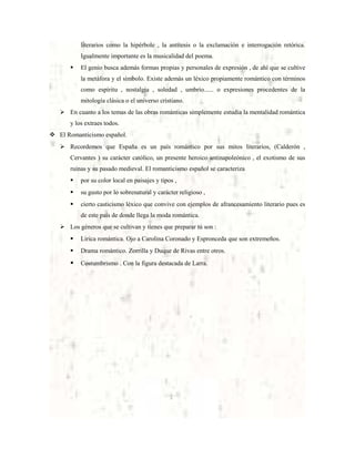 literarios como la hipérbole , la antítesis o la exclamación e interrogación retórica.
Igualmente importante es la musicalidad del poema.


El genio busca además formas propias y personales de expresión , de ahí que se cultive
la metáfora y el símbolo. Existe además un léxico propiamente romántico con términos
como espíritu , nostalgia , soledad , umbrío...... o expresiones procedentes de la
mitología clásica o el universo cristiano.

 En cuanto a los temas de las obras románticas simplemente estudia la mentalidad romántica
y los extraes todos.
 El Romanticismo español.
 Recordemos que España es un país romántico por sus mitos literarios, (Calderón ,
Cervantes ) su carácter católico, un presente heroico antinapoleónico , el exotismo de sus
ruinas y su pasado medieval. El romanticismo español se caracteriza


por su color local en paisajes y tipos ,



su gusto por lo sobrenatural y carácter religioso ,



cierto casticismo léxico que convive con ejemplos de afrancesamiento literario pues es
de este país de donde llega la moda romántica.

 Los géneros que se cultivan y tienes que preparar tú son :


Lírica romántica. Ojo a Carolina Coronado y Espronceda que son extremeños.



Drama romántico. Zorrilla y Duque de Rivas entre otros.



Costumbrismo . Con la figura destacada de Larra.

 