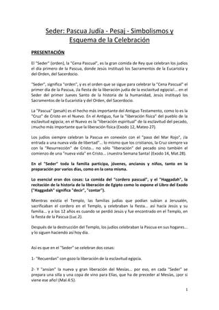 Seder: Pascua Judía - Pesaj - Simbolismos y
                Esquema de la Celebración
PRESENTACIÓN

El "Seder" (orden), la "Cena Pascual", es la gran comida de Rey que celebran los judíos
el día primero de la Pascua, donde Jesús instituyó los Sacramentos de la Eucaristía y
del Orden, del Sacerdocio.

"Seder", significa "orden", y es el orden que se sigue para celebrar la "Cena Pascual" el
primer día de la Pascua, ¡la fiesta de la liberación judía de la esclavitud egipcia!... en el
Seder del primer Jueves Santo de la historia de la humanidad, Jesús instituyó los
Sacramentos de la Eucaristía y del Orden, del Sacerdocio.

La "Pascua" (pesah) es el hecho más importante del Antiguo Testamento, como lo es la
"Cruz" de Cristo en el Nuevo. En el Antiguo, fue la "liberación física" del pueblo de la
esclavitud egipcia; en el Nuevo es la "liberación espiritual" de la esclavitud del pecado,
¡mucho más importante que la liberación física (Exodo 12, Mateo 27).

Los judíos siempre celebran la Pascua en conexión con el "paso del Mar Rojo", ¡la
entrada a una nueva vida de libertad"... lo mismo que los cristianos, la Cruz siempre va
con la "Resurrección" de Cristo... no sólo "liberación" del pecado sino también el
comienzo de una "nueva vida" en Cristo... ¡nuestra Semana Santa! (Exodo 14, Mat.28).

En el "Seder" toda la familia participa, jóvenes, ancianos y niños, tanto en la
preparación por varios días, como en la cena misma.

Lo esencial eran dos cosas: La comida del "cordero pascual", y el "Haggadah", la
recitación de la historia de la liberación de Egipto como lo expone el Libro del Exodo
("Haggadah" significa "decir", "contar").

Mientras existía el Templo, las familias judías que podían subían a Jerusalén,
sacrificaban el cordero en el Templo, y celebraban la fiesta... así hacía Jesús y su
familia... y a los 12 años es cuando se perdió Jesús y fue encontrado en el Templo, en
la fiesta de la Pascua (Luc.2).

Después de la destrucción del Templo, los judíos celebraban la Pascua en sus hogares...
y lo siguen haciendo así hoy día.


Así es que en el "Seder" se celebran dos cosas:

1- "Recuerdan" con gozo la liberación de la esclavitud egipcia.

2- Y "ansían" la nueva y gran liberación del Mesías... por eso, en cada "Seder" se
prepara una silla y una copa de vino para Elías, que ha de preceder al Mesías, ¡por si
viene ese año! (Mal.4:5).

                                                                                           1
 