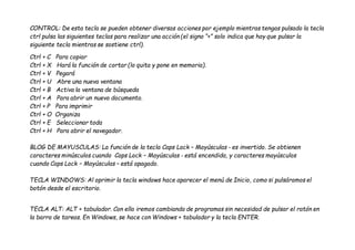 CONTROL: De esta tecla se pueden obtener diversas acciones por ejemplo mientras tengas pulsado la tecla
ctrl pulsa las siguientes teclas para realizar una acción (el signo “+” solo indica que hay que pulsar la
siguiente tecla mientras se sostiene ctrl).
Ctrl + C Para copiar
Ctrl + X Hará la función de cortar (lo quita y pone en memoria).
Ctrl + V Pegará
Ctrl + U Abre una nueva ventana
Ctrl + B Activa la ventana de búsqueda
Ctrl + A Para abrir un nuevo documento.
Ctrl + P Para imprimir
Ctrl + O Organiza
Ctrl + E Seleccionar toda
Ctrl + H Para abrir el navegador.
BLOG DE MAYUSCULAS: La función de la tecla Caps Lock – Mayúsculas - es invertido. Se obtienen
caracteres minúsculos cuando Caps Lock – Mayúsculas - está encendida, y caracteres mayúsculos
cuando Caps Lock – Mayúsculas – está apagado.
TECLA WINDOWS: Al oprimir la tecla windows hace aparecer el menú de Inicio, como si pulsáramos el
botón desde el escritorio.
TECLA ALT: ALT + tabulador. Con ella iremos cambiando de programas sin necesidad de pulsar el ratón en
la barra de tareas. En Windows, se hace con Windows + tabulador y la tecla ENTER.
 