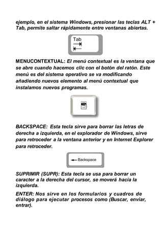 ejemplo, en el sistema Windows, presionar las teclas ALT +
Tab, permite saltar rápidamente entre ventanas abiertas.
MENUCONTEXTUAL: El menú contextual es la ventana que
se abre cuando hacemos clic con el botón del ratón. Este
menú es del sistema operativo se va modificando
añadiendo nuevos elemento al menú contextual que
instalamos nuevos programas.
BACKSPACE: Esta tecla sirve para borrar las letras de
derecha a izquierda, en el explorador de Windows, sirve
para retroceder a la ventana anterior y en Internet Explorer
para retroceder.
SUPRIMIR (SUPR): Esta tecla se usa para borrar un
caracter a la derecha del cursor, se moverá hacia la
izquierda.
ENTER: Nos sirve en los formularios y cuadros de
diálogo para ejecutar procesos como (Buscar, enviar,
entrar).
 