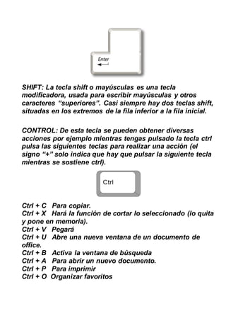 SHIFT: La tecla shift o mayúsculas es una tecla
modificadora, usada para escribir mayúsculas y otros
caracteres “superiores”. Casi siempre hay dos teclas shift,
situadas en los extremos de la fila inferior a la fila inicial.
CONTROL: De esta tecla se pueden obtener diversas
acciones por ejemplo mientras tengas pulsado la tecla ctrl
pulsa las siguientes teclas para realizar una acción (el
signo “+” solo indica que hay que pulsar la siguiente tecla
mientras se sostiene ctrl).
Ctrl + C Para copiar.
Ctrl + X Hará la función de cortar lo seleccionado (lo quita
y pone en memoria).
Ctrl + V Pegará
Ctrl + U Abre una nueva ventana de un documento de
office.
Ctrl + B Activa la ventana de búsqueda
Ctrl + A Para abrir un nuevo documento.
Ctrl + P Para imprimir
Ctrl + O Organizar favoritos
 