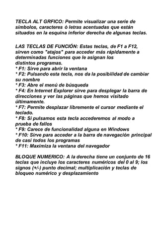 TECLA ALT GRFICO: Permite visualizar una serie de
símbolos, caracteres ò letras acentuadas que están
situados en la esquina inferior derecha de algunas teclas.
LAS TECLAS DE FUNCIÓN: Estas teclas, de F1 a F12,
sirven como "atajos" para acceder más rápidamente a
determinadas funciones que le asignan los
distintos programas.
* F1: Sirve para abrir la ventana
* F2: Pulsando esta tecla, nos da la posibilidad de cambiar
su nombre
* F3: Abre el menú de búsqueda
* F4: En Internet Explorer sirve para desplegar la barra de
direcciones y ver las páginas que hemos visitado
últimamente.
* F7: Permite desplazar libremente el cursor mediante el
teclado.
* F8: Si pulsamos esta tecla accederemos al modo a
prueba de fallos
* F9: Carece de funcionalidad alguna en Windows
* F10: Sirve para acceder a la barra de navegación principal
de casi todos los programas
* F11: Maximiza la ventana del navegador
BLOQUE NUMERICO: A la derecha tiene un conjunto de 16
teclas que incluye los caracteres numéricos del 0 al 9; los
signos (+/-) punto decimal; multiplicación y teclas de
bloqueo numérico y desplazamiento
 