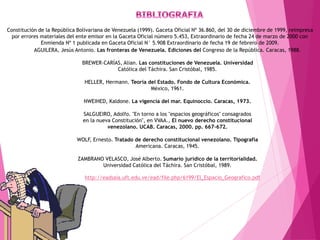 http://eadsaia.uft.edu.ve/ead/file.php/6199/El_Espacio_Geografico.pdf
Constitución de la República Bolivariana de Venezuela (1999). Gaceta Oficial Nº 36.860, del 30 de diciembre de 1999, reimpresa
por errores materiales del ente emisor en la Gaceta Oficial número 5.453, Extraordinario de fecha 24 de marzo de 2000 con
Enmienda Nº 1 publicada en Gaceta Oficial N° 5.908 Extraordinario de fecha 19 de febrero de 2009.
AGUILERA, Jesús Antonio. Las fronteras de Venezuela. Ediciones del Congreso de la República. Caracas, 1988.
BREWER-CARÍAS, Alian. Las constituciones de Venezuela. Universidad
Católica del Táchira. San Cristóbal, 1985.
HELLER, Hermann. Teoría del Estado. Fondo de Cultura Económica.
México, 1961.
NWEIHED, Kaldone. La vigencia del mar. Equinoccio. Caracas, 1973.
SALGUEIRO, Adolfo. "En torno a los "espacios geográficos" consagrados
en la nueva Constitución", en VVAA., El nuevo derecho constitucional
venezolano. UCAB. Caracas, 2000. pp. 667-672.
WOLF, Ernesto. Tratado de derecho constitucional venezolano. Tipografía
Americana. Caracas, 1945.
ZAMBRANO VELASCO, José Alberto. Sumario jurídico de la territorialidad.
Universidad Católica del Táchira. San Cristóbal, 1989.
 
