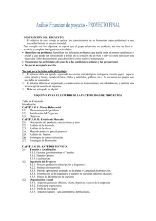 DESCRIPCIÓN DEL PROYECTO
    El objetivo de este trabajo es aplicar los conocimientos de su formación como profesional a una
    necesidad latente en nuestra sociedad.
 Para cumplir con los objetivos, se espera que el grupo seleccione un producto, sea este un bien o
 servicio y complete las siguientes actividades:
 Identificar un problema. Identificar los diferentes problemas que puede tener el entorno económico y
  social y que puede ser solucionado a través de la creación de un bien o servició para satisfacer una
  necesidad. Debe documentarlo. para describirlo como mejor lo comprendas
 Documentar las actividades de acuerdo a las condiciones actuales y las proyecciones
 Preparar un reporte escrito.

Normas para la elaboración del trabajo
1. El informe debe ser tipiado siguiendo las normas metodológicas (márgenes, tamaño papel, espacio
  entre párrafo y líneas, tamaño de letra, títulos y subtítulos, gráficos, etc).. Es necesaria una página con
  una tabla de contenidos
2. El informe debería ser organizado y armado como un todo continuo, sin redundancias, y permitir una
  lectura ágil de acuerdo al esquema
3. Debe ser entregado en digital

           ESQUEMA PARA EL ESTUDIO DE LA FACTIBILIDAD DE PROYECTOS

Tabla de Contenido
Introducción
CAPITULO I : Marco Referencial
1.1. Planteamiento del problema
1.2. Justificación del Proyectos
1.3. Objetivos
CAPITULO II.: Estudio de Mercado
2.1. Descripción del producto, características y usos.
2.2. Análisis de la demanda.
2.3. Análisis de la oferta.
2.4. Mercado potencial para el proyecto.
2.5. Análisis de Precios.
2.6. Estrategias de comercialización.
2.7. Estrategias de Promoción

CAPITULO III.: ESTUDIO TECNICO
3.1  Tamaño y Localización
     3.1.1. Factores que determinan el Tamaño.
     3.1.2. Tamaño Optimo
     3.1.3. Localización.
3.2  Ingeniería del Proyecto
     3.2.1 Proceso productivo (descripción y diagramas)
     3.2.2. Balance de materiales.
     3.3.3. Período operacional estimado de la planta y Capacidad de producción.
     3.3.4. Distribución de la maquinaria y equipos en la planta industrial (Layout)
     3.3.5. Planos de Distribución de la planta
3.3. Organización y legal
     3.3.1. Aspectos generales (Misión, visión, objetivos, valores de la empresa)
     3.3.2. Estructura organizativa.
     3.3.3 Perfil de los cargos
     3.3.4. Aspectos legales – acta constitutiva, permisologia.
 