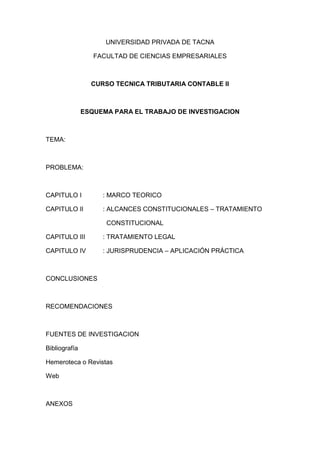 UNIVERSIDAD PRIVADA DE TACNA<br />FACULTAD DE CIENCIAS EMPRESARIALES<br />CURSO TECNICA TRIBUTARIA CONTABLE II<br />ESQUEMA PARA EL TRABAJO DE INVESTIGACION<br />TEMA:<br />PROBLEMA:<br />CAPITULO I: MARCO TEORICO <br />CAPITULO II: ALCANCES CONSTITUCIONALES – TRATAMIENTO <br />  CONSTITUCIONAL<br />CAPITULO III: TRATAMIENTO LEGAL<br />CAPITULO IV: JURISPRUDENCIA – APLICACIÓN PRÁCTICA<br />CONCLUSIONES<br />RECOMENDACIONES<br />FUENTES DE INVESTIGACION<br />Bibliografía<br />Hemeroteca o Revistas<br />Web<br />ANEXOS<br />
