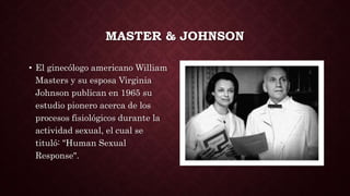 MASTER & JOHNSON
• El ginecólogo americano William
Masters y su esposa Virginia
Johnson publican en 1965 su
estudio pioner...