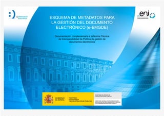 Documentación complementaria a la Norma Técnica
de Interoperabilidad de Política de gestión de
documentos electrónicos
ESQUEMA DE METADATOS PARA
LA GESTIÓN DEL DOCUMENTO
ELECTRÓNICO (e-EMGDE)
 