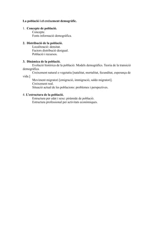 La població i el creixement demogràfic.

1. Concepte de població.
      Concepte.
      Fonts informació demogràfica.

2. Distribució de la població.
       Localització: densitat.
       Factors distribució desigual.
       Població i recursos.

3. Dinàmica de la població.
       Evolució històrica de la població. Models demogràfics. Teoria de la transició
demogràfica.
       Creixement natural o vegetatiu [natalitat, mortalitat, fecunditat, esperança de
vida.]
       Moviment migratori [emigració, immigració, saldo migratori].
       Creixement real.
       Situació actual de les poblacions: problemes i perspectives.

4. L’estructura de la població.
        Estructura per edat i sexe: piràmide de població.
        Estructura professional per activitats econòmiques.
 