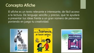 Concepto Afiche
El afiche es un texto relevante e interesante, de fácil acceso
a la lectura. De lenguaje sencillo y preciso, que te ayudará
a presentar tus ideas frente a un gran número de personas
poniendo en juego tu creatividad.
 