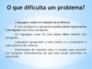 O que dificulta um problema?
Linguagem usada na redação do problema.
É mais compacta e apresenta muitas ideias importantes
interligadas num único parágrafo.
Na linguagem usual há uma única ideia central num
parágrafo.
Linguagem apropriada a faixa etária e o vocabulário o
mais próximo da vivência.
Informações de maneira clara e simples para permitir
um completo entendimento do que está sendo solicitado no
enunciado.
 