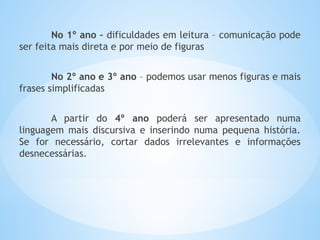 No 1º ano – dificuldades em leitura – comunicação pode
ser feita mais direta e por meio de figuras
No 2º ano e 3º ano – podemos usar menos figuras e mais
frases simplificadas
A partir do 4º ano poderá ser apresentado numa
linguagem mais discursiva e inserindo numa pequena história.
Se for necessário, cortar dados irrelevantes e informações
desnecessárias.
 