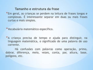 Tamanho e estrutura da frase
*Em geral, as crianças se perdem na leitura de frases longas e
complexas. É interessante separar em duas ou mais frases
curtas e mais simples.
*Vocabulário matemático específico.
*A criança precisa de tempo e ajuda para distinguir, na
linguagem matemática, o significado de uma palavra de uso
corrente.
Há confusões com palavras como operação, primo,
dobrar, diferença, meio, vezes, conta, par, altura, base,
polígono, etc.
 