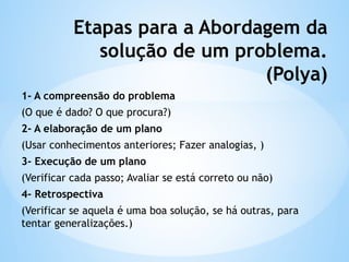 Etapas para a Abordagem da
solução de um problema.
(Polya)
1- A compreensão do problema
(O que é dado? O que procura?)
2- A elaboração de um plano
(Usar conhecimentos anteriores; Fazer analogias, )
3- Execução de um plano
(Verificar cada passo; Avaliar se está correto ou não)
4- Retrospectiva
(Verificar se aquela é uma boa solução, se há outras, para
tentar generalizações.)
 