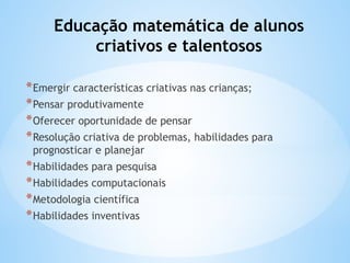 Educação matemática de alunos
criativos e talentosos
*Emergir características criativas nas crianças;
*Pensar produtivamente
*Oferecer oportunidade de pensar
*Resolução criativa de problemas, habilidades para
prognosticar e planejar
*Habilidades para pesquisa
*Habilidades computacionais
*Metodologia científica
*Habilidades inventivas
 