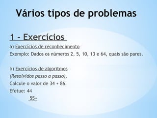 Vários tipos de problemas
1 - Exercícios
a) Exercícios de reconhecimento
Exemplo: Dados os números 2, 5, 10, 13 e 64, quais são pares.
b) Exercícios de algoritmos
(Resolvidos passo a passo).
Calcule o valor de 34 + 86.
Efetue: 44
55+
 
