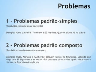 Problemas
1 - Problemas padrão-simples
(Resolvidos com uma única operação)
Exemplo: Numa classe há 17 meninos e 22 meninas. Quantos alunos há na classe:
2 - Problemas padrão composto
(Resolvidos com duas ou mais operações)
Exemplo: Hugo, Mariana e Guilherme possuem juntos 90 figurinhas. Sabendo que
Hugo tem 32 figurinhas e os outros dois possuem quantidades iguais, determine o
número de figurinhas de cada um.
 