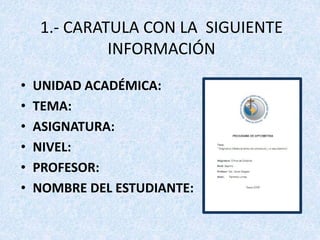 1.- CARATULA CON LA SIGUIENTE
INFORMACIÓN
• UNIDAD ACADÉMICA:
• TEMA:
• ASIGNATURA:
• NIVEL:
• PROFESOR:
• NOMBRE DEL ESTUDIANTE: