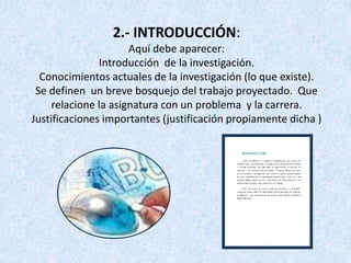 2.- INTRODUCCIÓN:
Aquí debe aparecer:
Introducción de la investigación.
Conocimientos actuales de la investigación (lo que existe).
Se definen un breve bosquejo del trabajo proyectado. Que
relacione la asignatura con un problema y la carrera.
Justificaciones importantes (justificación propiamente dicha )