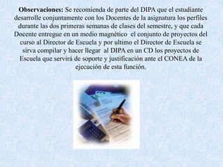 Observaciones: Se recomienda de parte del DIPA que el estudiante
desarrolle conjuntamente con los Docentes de la asignatura los perfiles
durante las dos primeras semanas de clases del semestre, y que cada
Docente entregue en un medio magnético el conjunto de proyectos del
curso al Director de Escuela y por ultimo el Director de Escuela se
sirva compilar y hacer llegar al DIPA en un CD los proyectos de
Escuela que servirá de soporte y justificación ante el CONEA de la
ejecución de esta función.