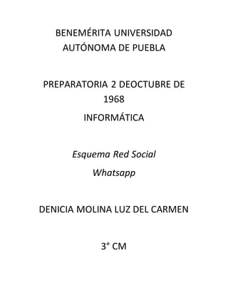 BENEMÉRITA UNIVERSIDAD AUTÓNOMA DE PUEBLA 
PREPARATORIA 2 DEOCTUBRE DE 1968 
INFORMÁTICA 
Esquema Red Social 
Whatsapp 
DENICIA MOLINA LUZ DEL CARMEN 
3° CM 
 