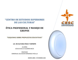 “CENTRO DE ESTUDIOS SUPERIORES
DE LAS CULTURAS”
ÉTICA PROFESIONAL Y MANEJO DE
GRUPOS
“ESQUEMAS SOBRE PROPUESTAS EDUCATIVAS”
LIC. EN CULTURA FÍSICA Y DEPORTE
ALUMNA
JESSICA CECILIA GUZMÁN MEJÍA
PROFESOR
EMMANUEL SALVADOR HERNANDEZ PADILLA
ZACAPU, MICH. 17 DE MARZO, 2015
 