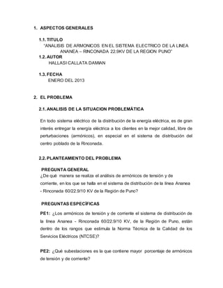 1. ASPECTOS GENERALES 
1.1. TITULO 
“ANALISIS DE ARMONICOS EN EL SISTEMA ELECTRICO DE LA LINEA 
ANANEA – RINCONADA 22.9KV DE LA REGION PUNO” 
1.2. AUTOR 
HALLASI CALLATA DAMIAN 
1.3. FECHA 
ENERO DEL 2013 
2. EL PROBLEMA 
2.1. ANALISIS DE LA SITUACION PROBLEMÁTICA 
En todo sistema eléctrico de la distribución de la energía eléctrica, es de gran 
interés entregar la energía eléctrica a los clientes en la mejor calidad, libre de 
perturbaciones (armónicos), en especial en el sistema de distribución del 
centro poblado de la Rinconada. 
2.2. PLANTEAMIENTO DEL PROBLEMA 
PREGUNTA GENERAL 
¿De qué manera se realiza el análisis de armónicos de tensión y de 
corriente, en los que se halla en el sistema de distribución de la línea Ananea 
- Rinconada 60/22.9/10 KV de la Región de Puno? 
PREGUNTAS ESPECÍFICAS 
PE1: ¿Los armónicos de tensión y de corriente el sistema de distribución de 
la línea Ananea - Rinconada 60/22.9/10 KV, de la Región de Puno, están 
dentro de los rangos que estimula la Norma Técnica de la Calidad de los 
Servicios Eléctricos (NTCSE)? 
PE2: ¿Qué subestaciones es la que contiene mayor porcentaje de armónicos 
de tensión y de corriente? 
 