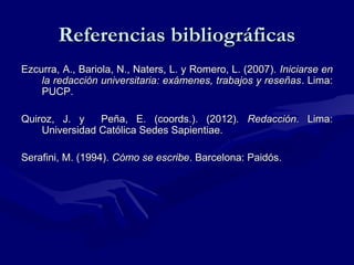 Referencias bibliográficas
Ezcurra, A., Bariola, N., Naters, L. y Romero, L. (2007). Iniciarse en
la redacción universitaria: exámenes, trabajos y reseñas . Lima:
PUCP.
Quiroz, J. y
Peña, E. (coords.). (2012). Redacción. Lima:
Universidad Católica Sedes Sapientiae.
Serafini, M. (1994). Cómo se escribe. Barcelona: Paidós.

 
