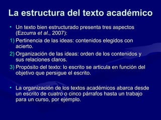 La estructura del texto académico
• Un texto bien estructurado presenta tres aspectos
(Ezcurra et al., 2007):
1) Pertinencia de las ideas: contenidos elegidos con
acierto.
2) Organización de las ideas: orden de los contenidos y
sus relaciones claros.
3) Propósito del texto: lo escrito se articula en función del
objetivo que persigue el escrito.
• La organización de los textos académicos abarca desde
un escrito de cuatro o cinco párrafos hasta un trabajo
para un curso, por ejemplo.

 