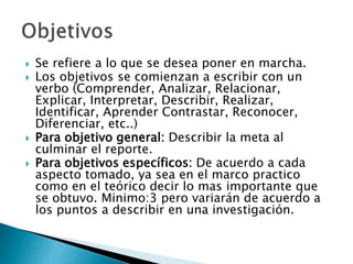  Se refiere a lo que se desea poner en marcha.
 Los objetivos se comienzan a escribir con un
verbo (Comprender, Analizar, Relacionar,
Explicar, Interpretar, Describir, Realizar,
Identificar, Aprender Contrastar, Reconocer,
Diferenciar, etc..)
 Para objetivo general: Describir la meta al
culminar el reporte.
 Para objetivos específicos: De acuerdo a cada
aspecto tomado, ya sea en el marco practico
como en el teórico decir lo mas importante que
se obtuvo. Minimo:3 pero variarán de acuerdo a
los puntos a describir en una investigación.
 