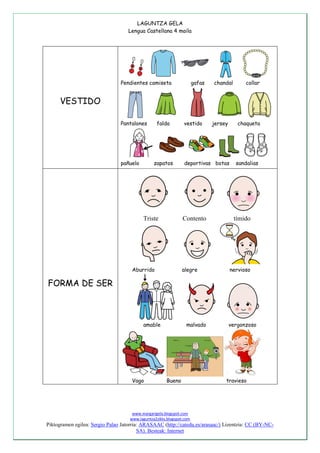LAGUNTZA GELA
Lengua Castellana 4 maila
www.margarigela.blogspot.com
www.laguntza2ziklo.blogspot.com
Piktogramen egilea: Sergio Palao Jatorria: ARASAAC (http://catedu.es/arasaac/) Lizentzia: CC (BY-NC-
SA). Besteak: Internet
VESTIDO
Pendientes camiseta gafas chandal collar
Pantalones falda vestido jersey chaqueta
pañuelo zapatos deportivas botas sandalias
FORMA DE SER
Triste Contento tímido
Aburrido alegre nervioso
amable malvado vergonzoso
Vago Bueno travieso
 