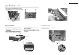 15FW-C155/19
INSTRUÇÕES DE DESMONTAGEM
Desmontando a Lente do Cassete
1) Solte as 4 travas ao longo da borda da Porta do Cassete
(pos 5) como mostrado na figura 1 e 2 para remover a Lente
do Cassette (pos 2).
Figura 2: Tampa Cassete esquerda
Figura 1
1) Solte os 4 parafusos, deslize o alto da tampa (posição 30)
para a parte traseira e remove-a para cima.
2) Solte os 3 parafusos e deslize o Painel Direito (pos 26) para
a parte traseirae retire-o. Faça do mesmo modo para o painel
à esquerda (pos 27).
3) Empurre a engrenagem lentamente para a frente como
mostrado na figura 3 até a bandeja do CDC começar a
Desmontando o Módulo 3CDC
mover-se fora do gabinete (pos 8).
A bandeja do CDC agora está livre e pode ser puxada
para fora completamente.
4) Remova a tampa da bandeja (pos 29) como na figura 4.
5) Solte 4 parafusos A para remover o Módulo CDC (pos 28)
como na figura 3.
A
A
A
Gire a engrenagem até que a
bandeja do CDC começar a abrir
Figura 3
Figura 4
C1
Puxe para
fora
1
2
Figura 5
Desmontando o Painel Traseiro
1) Solte os 6 parafusos C no Painel Traseiro (pos 24).
2) Pressione as 2 travas C1 para dentro e desmonte o Painel
Traseiro puxando o para trás.
Travas
Pressione para dentro
 