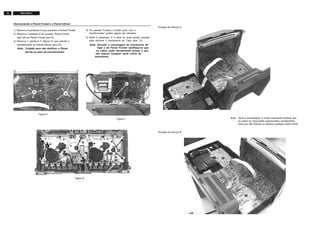 16 FW-C155/19
Posição de Serviço A
Posição de serviço B
Nota: Após a remontagem, é muito importante verificar que
os cabos do Tape estão posicionados corretamente
para que não toquem ou obstrua qualquer parte móvel.
Desmontando o Painel Frontal e o Painel Inferior
Figura 6
Figura 7
Figura 8
1) Remova 8 parafusos D que prendem o Painel Frontal.
2) Remova 1 parafuso E do suporte, Painel Combi
(pos 33) ao Painel Frontal (pos 8).
3) Remova 1 parafuso F (figura 5) que prende o
transformador ao Painel Inferior (pos 25).
Nota: Cuidado para não danificar o Painel
devido ao peso do transformador.
4) Os painéis Frontal e Combi junto com o
transformador podem agora ser retirados.
5) Solte 6 parafusos G e abra as duas portas cassete
para remover o mecanismo do Tape (pos 12).
Nota: Durante a remontagem do mecanismo do
Tape e do Painel Frontal certifique-se que
os cabos estão devidamente presos e que
não toquem qualquer parte móvel do
mecanismo.
 