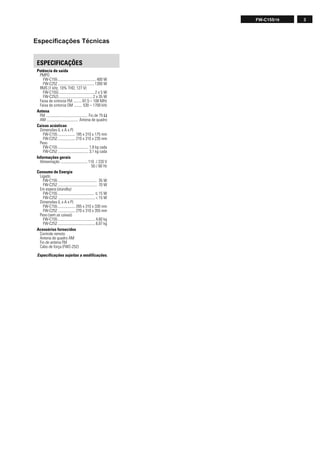 3FW-C155/19
Especiﬁcações Técnicas
Potência de saída
PMPO
FW-C155........................................ 400 W
FW-C252......................................1300 W
RMS (1 kHz, 10% THD, 127 V)
FW-C155)..................................... 2 x 5 W
FW-C252)................................... 2 x 35 W
Faixa de sintonia FM ......... 87,5 – 108 MHz
Faixa de sintonia OM ........ 530 – 1700 kHz
Antena
FM ........................................... Fio de 75 Ω
AM ................................. Antena de quadro
Caixas acústicas
Dimensões (L x A x P)
FW-C155 .................. 185 x 310 x 175 mm
FW-C252 .................. 210 x 310 x 235 mm
Peso
FW-C155 ................................ 1,8 kg cada
FW-C252 ................................ 3,1 kg cada
Informações gerais
Alimentação ............................ 110 / 220 V
50 / 60 Hz
Consumo de Energia
Ligado
FW-C155 ......................................... 35 W
FW-C252 ......................................... 70 W
Em espera (standby)
FW-C155 ...................................... ≤ 15 W
FW-C252 ....................................... < 15 W
Dimensões (L x A x P)
FW-C155 .................. 265 x 310 x 330 mm
FW-C252 .................. 270 x 310 x 355 mm
Peso (sem as caixas)
FW-C155 ....................................... 4,60 kg
FW-C252 ....................................... 6,07 kg
Acessórios fornecidos
Controle remoto
Antena de quadro AM
Fio de antena FM
Cabo de força (FWC-252)
Especificações sujeitas a modificações.
ESPECIFICAÇÕES
 
