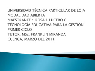 UNIVERSIDAD TÉCNICA PARTICULAR DE LOJA MODALIDAD ABIERTA MAESTRANTE :  ROSA I. LUCERO C. TÉCNOLOGÍA EDUCATIVA PARA LA GESTIÓN PRIMER CICLO TUTOR: MSc. FRANKLIN MIRANDA CUENCA, MARZO DEL 2011 