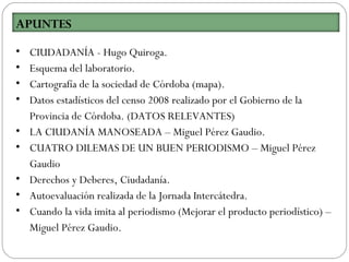 • CIUDADANÍA - Hugo Quiroga.
• Esquema del laboratorio.
• Cartografía de la sociedad de Córdoba (mapa).
• Datos estadísticos del censo 2008 realizado por el Gobierno de la
Provincia de Córdoba. (DATOS RELEVANTES)
• LA CIUDANÍA MANOSEADA – Miguel Pérez Gaudio.
• CUATRO DILEMAS DE UN BUEN PERIODISMO – Miguel Pérez
Gaudio
• Derechos y Deberes, Ciudadanía.
• Autoevaluación realizada de la Jornada Intercátedra.
• Cuando la vida imita al periodismo (Mejorar el producto periodístico) –
Miguel Pérez Gaudio.
 
APUNTES
 