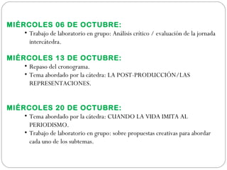 MIÉRCOLES 06 DE OCTUBRE:
• Trabajo de laboratorio en grupo: Análisis crítico / evaluación de la jornada
intercátedra.
MIÉRCOLES 13 DE OCTUBRE:
• Repaso del cronograma.
• Tema abordado por la cátedra: LA POST-PRODUCCIÓN/LAS
REPRESENTACIONES.
 
MIÉRCOLES 20 DE OCTUBRE:
• Tema abordado por la cátedra: CUANDO LA VIDA IMITA AL
PERIODISMO.
• Trabajo de laboratorio en grupo: sobre propuestas creativas para abordar
cada uno de los subtemas.
 