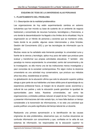 ESQUEMA DE TESIS DE LA UNIVERSIDAD ALAS PERUANAS<br />1.- PLANTEAMIENTO DEL PROBLEMA1.1.- Descripción de la realidad problemática<br />Las organizaciones de hoy están experimentando cambios en extremo turbulentos que han movido su base de sustento de un ambiente de negocio tradicional y concentrado de recursos humanos, tecnológicos y financieros, a uno donde la descentralización ha llegado a los límites de la virtualidad. Hoy la organización es un hibrido de personas y acciones que se mantienen unido, hasta donde le es posible, algunas veces intencionadas y otras fortuitas, Gestión del Conocimiento (GC) y por las tecnologías de información que la apoyan.<br />Muchas veces se ha señalado esta tremenda paradoja: la universidad cuna y fuente de la ciencia y tecnología, aplica muy poco del saber que produce para evaluar y transformar sus propias actividades educativas. Y también  otra paradoja no menos sorprendente: la universidad, centro del conocimiento y de la investigación, es ella misma una de las instituciones menos investigadas y peor conocidas de la sociedad contemporánea. Por algún motivo la docencia universitaria es una actividad muy conservadora, que produce sus métodos años tras años, resistiéndose al cambio.<br />La globalización de la educación afirma que solo la educación superior pública otorga a gran parte de sus habitantes una base sólida para el aprendizaje de su experiencia profesional futura, al margen de la situación social, económica y cultural de sus padres y solo la educación puede garantizar la igualdad de oportunidades para todos. Nuestras universidades, así como las organizaciones y entidades públicas reducen el papel de las Tics para manejar y presentar informaciones del más variado tipo, no hace falta dedicar un tiempo considerable a la transmisión de informaciones, ni es esta una actividad que pueda justificar una parte significativa del tiempo laboral de un docente.<br />Realizando una primera aproximación a la identificación de las causas originarias de esta problemática, observamos que, en muchas situaciones se confunde información con conocimiento y que, confiados en la valía de sus sistemas de información, los responsables de la educación superior no disponen de nociones suficientemente validas sobre la realidad donde se encuentran inmersas. Por otro lado, nos encontramos que no solo el apoyo del estado a las universidades públicas es escaso o ignorado, sin o que no existe un plan integral que permita aprovechar el conocimiento que pudiera generarse en estas organizaciones para el bien del país, esto es más fácil de confirmar en los múltiples reclamos de los rectores sobre el aumento de sus presupuestos y en los avisos con demanda laboral provenientes solo de universidades privadas. Asimismo podemos leer información de cómo las Tics están ayudando a las organizaciones empresariales a capitalizar sus conocimientos como una forma de sobrevivir a la competencia brutal del mercado. En el caso de las universidades, en el año 2000, según estudio de Business Week, el 94.4% de las universidades en Estados Unidos contaban con algún plan de GC o de reinvención de los modelos de aprendizaje.<br />Todo lo anterior hace pensar que la gestión del conocimiento en las universidades públicas pueden mediante la inclusión de métodos, ya sea dentro de los órganos de gobierno sino sobretodo en la forma de desarrollar los contenidos de los programas académicos; proporcionar un impulso a la generación del conocimiento mediante las Tics. Esto lleva a una reflexión fundamental sobre la democracia y de la gestión del conocimiento, por lo tanto, de la educación. Y es en esta relación compleja entre democracia, conocimiento y educación en donde se juega el rol futuro de nuestra sociedad.<br />Es te estudio pretende investigar los caminos que puede seguir la persona o el equipo responsable de una universidad,  para formular una estrategia para el desarrollo, adquisición y aplicación del conocimiento. Esto implica implementar estrategias orientadas al conocimiento buscando el apoyo de los distintos organismos o grupos que conforman la universidad, lo que produciría una mejor competitividad de la universidad en el mercado de la educación universitaria: “El objetivo de este proyecto de tesis es construir un modelo para el uso de la tecnología de computación en la nube en una realidad educativa universitaria del país”.<br />1.2.- Antecedentes Teóricos<br />Esa idea no es nueva, se viene discutiendo en el medio desde hace muchos años con muchos nombres que tal vez ahora queden claros para el lector: “utility computing”, computación en demanda, computación elástica, “grid computing” (en clara analogía a la red eléctrica o “grid” en inglés).Una cosa es tener clara la idea y otra llevarla a la práctica de forma exitosa. <br />Por ello y a pesar de muchos casos aislados medianamente satisfactorios, hasta ahora no se había cruzado el nivel de madurez necesario para ser ampliamente aceptado y usado por el mercado, sin embargo cada día esto evoluciona a mayor velocidad y es claro que ello va a ocurrir con todas sus<br />consecuencias más temprano que tarde.<br />El “Cloud Computing” parte de la premisa de que la información debe estar en los servidores, los programas que actualmente funcionan y están instalados en el ordenador, funcionen a través de internet, estén instalados en servidores y que la ejecución de estas “Cloud  Applications” sea totalmente online, pudiendo acceder a la aplicación y a la información desde cualquier terminal con acceso a internet.<br />La Web 2.0 es consecuencia de este fenómeno de “Cloud Computing” que sin duda facilita el manejo de información por parte del usuario. Existen muchas aplicaciones totalmente gratuitas, Google lanza software online de forma habitual y a coste cero para el usuario: Google Maps, Google Docs, GMail.<br />105346564770<br />Fig. Nº 1 Bosquejo de la web 2.0<br />“Realizado por: Fernando Blanco Castillo. Sección 01. 09-0227. Trimestre Noviembre 2009/Enero 2010. Instituto Tecnológico de Santo Domingo.”<br />1.3.- Formulación del problema a investigar<br />¿En qué medida, el uso  de la computación en la nube  en la Universidad Alas Peruanas, ayudará a mejorar el rendimiento académico de los alumnos?1.4.- Justificación e importancia de la investigación<br />1.4.1 Justificación<br />El trabajo de investigación planteo el empleo del uso de la tecnología computación en la nube, porque esta tecnología genera beneficios tanto para los usuarios (alumnos), como al docente de la Universidad Alas Peruanas, que están interesados en el uso de dicha tecnología.<br />La razón de ser de esta investigación fue generar la reducción y/o ahorro de tiempo y dinero en que incurre una de las actividades primarias como es la consulta de documentos de los alumnos.<br />La realización de este proyecto fue conveniente porque logro reducir los riesgos del subproceso de consulta de documentos de los alumnos.<br />Viendo algunas deficiencias en el aprendizaje por parte de los alumnos de las escuelas superiores, y especialmente en la UAP. Estamos haciendo un estudio de cómo podríamos mejorar este proceso de aprendizaje para ayudarlo al alumno a cumplir todos sus objetivos trazados. Y de esta manera ampliar sus conocimientos para bien de su Universidad, Región y de su País, con el propósito de hacerles investigadores aplicando sus conocimientos obtenidos durante su formación académica.<br />Por eso hemos creído conveniente incentivar el uso de la tecnología de computación en la nube en dicha Universidad con el único propósito de conocer sus avances tecnológicos que aplican otras universidades en el mundo con el fin de ser mejores cada día. El alumno estaría enterado de todo lo que pasa en el mundo  y esto lo ayudaría a ser más competitivo y competente en cualquier mercado, referido al trabajo.<br />El trabajo de investigación planteo el uso de la tecnología computación en la nube, porque esta tecnología genera beneficios tanto al prestador de servicios en este caso sería la Universidad Alas Peruanas, para facilitar su proceso de aprendizaje de los alumnos que lo conforman.<br />La razón de ser esta investigación fue generar limitaciones en el aprendizaje por parte de los alumnos.<br />1.4.2 Importancia<br />La presente investigación tuvo como importancia el uso de la tecnología computación en la nube para lograr el rendimiento académico de los alumnos de la Universidad Alas  Peruanas, al considerarse como una actividad primaria dentro de la cadena de valor, cuyo efecto del uso de la tecnología computación en la nube fue mejorar el rendimiento académico de los alumnos, mejoro los servicios de educación en de la universidad.<br />2.- FUNDAMENTO TEÓRICO DE LA INVESTIGACIÓN<br />2.1.- Marco Histórico<br />Según la investigación realizada por alumnos perteneciente a la escuela de ingeniería de sistemas. Se ha elaborado con la finalidad de dar a conocer la utilidad y de lo que es computación en nube, para tener una visión clara y precisa y de los servicios que ofrece dicha herramienta.<br />1960 John McCarthy opinó que quot;
algún día computación podrá organizarse como un servicio públicoquot;
<br />1966 Douglas Parkhill , Escribió el libro quot;
El desafío de la Utilidad de PC“ y casi todas las características modernas de la computación en nube.<br />1990 El termino nube fue robado por la telefonía con las redes privadas virtuales (VPN) con calidad de servicio pero a un menor precio, al equilibrar la utilización de la red su ancho de banda con más eficacia.<br />2006 Amazon dio el gran paso cuando modernizo sus centros de datos, entonces las redes de computadoras solo utilizaban el 10% de su capacidad.<br />2007 Google, IBM, y un número de universidades se embarcó en una escala de computación nube gran proyecto de investigación.<br />2008 Eucalipto se convirtió en el primero de código abierto compatible con AWS API de la plataforma para el despliegue de nubes privadas.<br />2008 Gartner vio una oportunidad para la computación en nube quot;
para dar forma a la relación entre los consumidores de servicios de TI, quienes utilizan los servicios de TI y aquellos que los venden”<br />2010 Microsoft declaro que quot;
Alrededor del 75 por ciento de nuestra gente está haciendo todo nube basado o inspirado por completo de nubes, dentro de un año que será de 90 por ciento.<br />2.2.- Marco teórico<br />El modelo imperante hoy corresponde a un esquema en el que nosotros nos encargamos de todos los detalles de la solución de computación que requerimos. Todas las empresas tienen en mayor o menor tamaño un área de sistemas de información con personas encargadas de dar vía libre a todas las fases de esos recursos, desde el diseño, la adquisición, la implementación, la operación y el soporte.<br />Todo el ecosistema de esta gran industria gira alrededor de las compañías generadoras de tecnología en informática y lo que hace cada empresa en su interior con lo que ha adquirido de ellas en esas áreas.<br />En los últimos 200 años hemos visto evolucionar otras tecnologías vitales para el mundo empresarial, tales como el suministro de agua potable, energía y los servicios de telefonía y telecomunicaciones, en una clara tendencia de soluciones autónomas y propias hacia el suministro de tales elementos desde un proveedor externo en un esquema únicamente de servicios.<br />Aunque en un principio era la práctica común, para un empresario actual sería<br />inimaginable construir una nueva empresa y encargarse él solo de generar<br />algunos o todos estos componentes de su proyecto (su propia represa y planta<br />de energía eléctrica, su propio sistema de agua potable, etc.). <br />En la actualidad ese mismo empresario se puede concentrar en generar valor en el núcleo de su operación y proyectar solo sus consumos mensuales con las empresas externas de estos servicios o los denominados “utilities” en otras latitudes.<br />Uno simplemente se conecta, consume la energía, el agua, servicios de telefonía y demás que necesita, asumiendo que aunque su consumo aumente o disminuya de forma radical, el operador externo manejará adecuadamente esos cambios de demanda. Mensualmente pagará en una factura sólo por lo que consumió en un esquema muy simple de medida, verificable de forma fácil por el usuario.<br />Así que uno se pregunta, ¿por qué no conectarme a la red Internet y que en el<br />mismo esquema antes descrito alguien me suministre todos los servicios de computación que yo requiera y de manera simple me facture mensualmente por ello? Que todo lo que sea de computación se convierta solo en “utility” más.<br />De esta forma no tendríamos equipos, centros de cómputo, áreas de sistemas,<br />etc., etc. sólo conexión a la red y por allí llega todo lo necesario, exactamente igual a la energía, el teléfono y demás.<br />Sería el proveedor al otro lado del “tubo” quien tendría todos esos elementos, potenciados y en un esquema compartido que brindaría una alta economía de escala a todo el mercado. Exactamente igual que los demás servicios tradicionales o “utilities”.<br />2.1.1 ¿Qué es la Computación en nube? <br />Computación en la nube es un concepto relativamente nuevo, se puede decir que es un sistema informático cuya plataforma de servicios es el Internet, se gestiona utilizando centro de procesamiento remotos, desde allí se ofrecen los servicios a los usuarios. Esta tecnología permite a los usuarios utilizar aplicaciones y gestionar archivos sin necesidad de instalarlos en sus máquinas locales, lo que implica que tampoco deben poseerlos. Este nuevo concepto de servicios optimiza el uso de los recursos porque sólo provee lo necesario de acuerdo a los requerimientos de los usuarios. <br />El concepto nube fue utilizado metafóricamente, representado la Internet como la abstracción de una infraestructura conformada por redes. Un ejemplo de computación en nube es el de la aplicación Dropbox, allí cualquier usuario puede manejar archivos, sólo necesita una conexión a Internet, luego estos son sincronizados y transferidos a los computadores que estén configurados para recibir los archivos, también pueden ser compartidos por otros usuarios siempre y cuando tengan permiso para ello. <br />Todo esto es posible porque el servidor que gestiona los servicios se encuentra en Internet, los usuarios no tienen que preocuparse por los aspectos de mantenimiento ya que existe un proveedor que se encarga de ello. Esto facilita las cosas para los clientes ya que representa beneficios en cuanto al servicio inmediato y a bajo costo, este proceso es percibido por los usuarios como el servicio de teléfono o electricidad. <br />La base de la computación en nube es el software, la plataforma, y la infraestructura. Cada uno de ellos tiene un propósito distinto, en el caso del software, este se ejecuta a través de servidores que se encuentran en Internet, en vez de utilizar servidores locales como se hace tradicionalmente, esto contribuye a disminuir los gastos de mantenimiento, el pago de licencias y la compra de equipos robustos para configurar la plataforma. <br />La plataforma de computación en nube facilita a los usuarios el acceso a las aplicaciones que se encuentran en la nube. Esto abarata los costos de implementación y simplifica el mantenimiento de las múltiples capas de hardware y software que contemplan los sistemas tradicionales. <br />En cuanto a la infraestructura se puede decir que es el punto neurálgico de esta tecnología ya que es la que permite que los usuarios desarrollen el software y/o las aplicaciones.<br />14859013970<br />Fig. Nº 2 Bosquejo de lo que es computación en nube<br />“2011. Desarrollado por el Centro de Investigación para la Sociedad de la Información IMAGINAR en Quito-Ecuador, con el apoyo del Instituto Internacional de Comunicación para el Desarrollo IICD de La Haya - Países Bajos.”<br />“La información de esta ficha correspondiente a definiciones fue obtenida de Wikipedia. El contenido se distribuye bajo licencia Creative Commons, bajo la cual usted es libre de compartir, copiar, distribuir, ejecutar y comunicar públicamente la obra y hacer obras derivadas, bajo las  siguientes condiciones: atribuir la obrar a IMAGINAR y no puede utilizar esta obra para fines comerciales.”<br />2.1.2 NUEVOS INGREDIENTES<br />En los últimos años han aparecido dos componentes claves para que esto sea un hecho. Por un lado las tecnologías de virtualización de cómputo y de almacenamiento de datos y por el otro el aumento en la confiabilidad de las soluciones empresariales de Internet. Como la red Internet usualmente se visualiza y conceptualiza como una gran nube donde todo está conectado, la versión más actualizada del nombre de estas tecnologías, en las cuales me conecto a Internet y desde allí me suministran todos los servicios de cómputo requeridos, se denomina  Computación en Nube”. Es similar a todos los esquemas antes descritos, pero está hoy potenciada con las tecnologías de virtualización.<br />2.1.3 IMPACTO<br />Imaginemos por un instante el impacto en la productividad de las compañías. No hay inversiones de capital (Capex), sólo un costo mensual que por economía de escala que siempre será menor al invertido en una solución “propia” –no compartida con nadie más- Imagine ahora el impacto en las pymes: ellas podrían utilizar las soluciones de computación de mayor complejidad y potencia disponibles en el mundo sin inversiones iníciales de capital, con un costo promedio muy asequible. No existiría como hoy una gran barrera de entrada.<br />Las organizaciones de cualquier tipo podrían por fin competir en igualdad de condiciones en área de Tics con cualquier empresa de cualquier tamaño. La ventaja competitiva no estaría en quien tiene los recursos de cómputo sino en quien los emplea mejor (igual que hoy ocurre con la energía, la telefonía, etc.).<br />2.1.4 Características de la computación en nube<br />Una de las principales diferencias del Could Computing es que no hay necesidad de conocer la infraestructura detrás de esta, pasa a ser “una nube” donde las aplicaciones y servicios pueden fácilmente crecer (escalar), funcionar rápido y casi nunca fallan, sin conocer los detalles del funcionamiento de esta “nube”.<br />Este tipo de servicio se paga según alguna métrica de consumo, no por el equipo usado en sí, sino por ejemplo en el consumo de electricidad o por uso de CPU/hora como en el caso de Amazon EC2. Entre otras características podemos mencionar:<br />Auto Reparable: En caso de fallo, el último backup de la aplicación pasa a ser automáticamente la copia primaria y se genera uno nuevo.<br />Escalable: Todo el sistema/arquitectura es predecible y eficiente. Si un<br />servidor maneja 1000 transacciones, 2 servidores manejaran 2000transacciones.<br />Regidos por un Acuerdo de Nivel de Servicio (SLA) que define varias políticas como cuáles son los tiempos esperados de rendimiento y en caso de pico, debe crear más instancias. En el caso de AWS aún se pregunta si su SLA es adecuado.<br />Virtualizado: las aplicaciones son independientes del hardware en el que corran, incluso varias aplicaciones pueden corren en una misma maquina o una aplicación puede usar varias máquinas a la vez.<br />Multipropósito: El sistema está creado de tal forma que permite a diferentes clientes compartir la infraestructura sin preocuparse de ello y sin comprometer su seguridad y privacidad.<br />2.1.5 Modelos de infraestructura en Computación en la nube<br />Computación en Nube de Modelo Público<br />El proveedor de los servicios de Cloud Computing es dueño de la infraestructura física y pone a disposición del cliente los servicios de la Nube a través del Internet; ésta es su característica esencial pues es lo que permite que el usuario pueda acceder a dichos servicios en cualquier momento y lugar.<br />Computación en Nube de Modelo Privado<br />Es una emulación de una Nube pública, pero en una red privada, ya que ofrece los mismos servicios que una Nube pública con la ventaja de que el usuario cuenta con sus propios recursos, lo que le permite tener el control de seguridad y calidad de servicio sobre ellos.<br />Computación en Nube de Modelo Hibrido<br />Las Nubes híbridas combinan los modelos público y privado. Este modelo tiene la ventaja de contar con los beneficios de ambos modelos, lo cual permite aumentar la capacidad de una Nube privada con los recursos de una Nube pública para poder mantener niveles de servicio adecuados, frente a rápidas fluctuaciones de carga de trabajo.<br />2.1.6 Modelos de Servicios de Computación en Nube<br />Infraestructura Como Servicio (IaaS)<br />En este servicio, la capacidad suministrada a los clientes es el abastecimiento de procesamiento, espacio de almacenamiento, equipos de red y otros recursos computacionales importantes para que los clientes puedan desplegar y ejecutar software de forma arbitraria, lo cual puede incluir sistemas operativos y aplicaciones. <br />La infraestructura se brinda, normalmente, mediante una plataforma de virtualización.<br />Plataforma Como Servicio (PaaS)<br />Este servicio brinda a los clientes la capacidad de desplegar sus aplicaciones en la infraestructura de la Nube, utilizando diferentes lenguajes y herramientas de programación que el proveedor del servicio soporte. <br />Los clientes no gestionan ni controlan la infraestructura de la Nube, pero tienen el control sobre las aplicaciones desplegadas y su configuración.<br />Software Como Servicio (SaaS)<br />La facilidad proporcionada con este servicio a los clientes es la utilización de aplicaciones del proveedor, que se ejecutan en la infraestructura de la Nube. <br />Adicionalmente, el usuario no se preocupa donde está instalado el software, qué tipo de sistema operativo utiliza o el lenguaje en el que cada aplicación está escrita.<br />“Tomado de la página web: http://www.magazcitum.com. mx/?p=866”<br />2.1.7 Rendimiento Académico<br />En la vida académica, habilidad y esfuerzo no son sinónimos; el esfuerzo no garantiza un éxito, y la habilidad empieza a cobrar mayor importancia. Esto se debe a cierta capacidad cognitiva que le permite al alumno hacer una elaboración mental de las implicaciones causales que tiene el manejo de las auto percepciones de habilidad y esfuerzo. Dichas auto percepciones, si bien son complementarias, no presentan el mismo peso para el estudiante; de acuerdo con el modelo, percibirse como hábil (capaz) es el elemento central. <br />En este sentido, en el contexto escolar los profesores valoran más el esfuerzo que la habilidad. En otras palabras, mientras un estudiante espera ser reconocido por su capacidad (lo cual resulta importante para su estima), en el salón de clases se reconoce su esfuerzo. <br />De acuerdo con lo anterior se derivan tres tipos de estudiantes según Covington (1984 ): <br />“Los orientados al dominio. Sujetos que tienen éxito escolar, se consideran capaces, presentan alta motivación de logro y muestran confianza en sí mismos. <br />Los que aceptan el fracaso. Sujetos derrotistas que presentan una imagen propia deteriorada y manifiestan un sentimiento de desesperanza aprendido, es decir que han aprendido que el control sobre el ambiente es sumamente difícil o imposible, y por lo tanto renuncian al esfuerzo. <br />Los que evitan el fracaso. Aquellos estudiantes que carecen de un firme sentido de aptitud y autoestima y ponen poco esfuerzo en su desempeño; para “proteger” su imagen ante un posible fracaso, recurren a estrategias como la participación mínima en el salón de clases, retraso y la realización de una tarea, trampas en los exámenes, etc. “ <br />En éste orden de ideas, el juego de valores habilidad-esfuerzo se torna riesgoso para los alumnos, ya que si tienen éxito, decir que se invirtió poco o nada de esfuerzo implica brillantez, esto es, se es muy hábil. Cuando se invierte mucho esfuerzo no se ve el verdadero nivel de habilidad, de tal forma que esto no amenaza la estima o valor como estudiante, y en tal caso, el sentimiento de orgullo y la satisfacción son grandes. <br />Lo anterior significa que en una situación de éxito, las auto percepciones de habilidad y esfuerzo no perjudican ni dañan la estima ni el valor que el profesor otorga. Sin embargo, cuando la situación es de fracaso, las cosas cambian. Decir que se invirtió gran esfuerzo implica poseer poca habilidad, lo que genera un sentimiento de humillación. Así el esfuerzo empieza a convertirse en un arma de doble filo y en una amenaza para los estudiantes, ya que éstos deben esforzarse para evitar la desaprobación del profesor, pero no demasiado, porque en caso de fracaso, sufren un sentimiento de humillación e inhabilidad.<br />Dado que una situación de fracaso pone en duda su capacidad, es decir, su autovaloración, algunos estudiantes evitan este riesgo, y para ello emplean ciertas estrategias como la excusa y manipulación del esfuerzo, con el propósito de desviar la implicación de inhabilidad (Covington y Omelich, 1979). <br />Como se menciona, algunas de las estrategias pueden ser: tener una participación mínima en el salón de clases (no se fracasa pero tampoco se sobresale), demorar la realización de una tarea (el sujeto que estudia una noche antes del examen: en caso de fracaso, este se atribuye a la falta de tiempo y no de capacidad), no hacer ni el intento de realizar la tarea (el fracaso produce menos pena porque esto no es sinónimo de incapacidad), el sobreesfuerzo, el copiar en los exámenes y la preferencia de tareas muy difíciles (si se fracasa, no estuvo bajo el control del sujeto), o muy fáciles (de tal manera que aseguren el éxito). En otras palabras, se fracasa con ` honor ´ por la ley del mínimo esfuerzo. <br />El empleo desmedido de estas estrategias trae como consecuencia un deterioro en el aprendizaje, se está propenso a fracasar y se terminará haciéndolo tarde o temprano (Covington, 1984), lo que en forma análoga nos recuerda el `efecto Pigmalión´ en el proceso educativo, es decir, una profecía de fracaso escolar que es autocumplida. <br />Resulta evidente, que el abordaje del rendimiento académico no podría agotarse a través del estudio de las percepciones de los alumnos sobre las variables habilidad y esfuerzo, así como tampoco podría ser reducida a la simple comprensión entre actitud y aptitud del estudiante. La demanda de análisis y evaluación de otros factores permiten infiltrarnos más en el rendimiento académico como fenómeno de estudio, es por ello que en los siguientes apartados se abordarán variables, que van desde su conceptualización, predicción y evaluación hasta la investigación desarrollada en diferentes niveles educativos, refiriéndose también, aunque sólo en forma descriptiva, algunos programas compensatorios implementados en Iberoamérica y que el autor presenta con la intención de brindar un punto de partida para aquellos alumnos, docentes e investigadores que su interés sea incursionar en el estudio del desarrollo académico.<br />“http://psicopedagogiaperu.blogspot.com/2009/03/el-rendimiento-academico_03.html”<br />2.1.8 ¿Qué es Google Apps? (Indicador)<br />Google Labs., o los laboratorios de Google suelen siempre estar programando cosas, no siempre están depurando su buscador como cree mucha gente. Tienen servicios programados como el conocido Google Maps, que nos permite ver mapas de carreteras, de satélite o a vista de calle (Google Streetviews); en este mismo orden tienen Google My Maps, que nos permiten diseñar rutas compitiendo con navegadores GPS. La diferencia es que no tenemos que tener un hardware especialmente potente, ni tener que estar actualizando cada cierto tiempo los mapas de carreteras, todo es online. <br />El móvil de Apple, el Iphone, utiliza Google Maps como navegador GPS; el problema hasta el momento a esta tecnología es su coste, ya que al ser online todo el tráfico que se va generando será facturado por nuestra empresa de telefonía móvil, ya que la fija al menos tenemos en la mayoría de países tarifa plana.<br />Hay otro tipo de aplicaciones desarrolladas por Google, como es un procesador de textos llamado Google Docs. Nos permite guardar el documento creado en formato Google, en formato Microsoft Word, incluso en PDF; también podemos imprimirlo, etc. Pero no tenemos que instalar ningún software, todo está en la nube, todo se ejecuta a través de un navegador web en internet, se almacena los documentos en un espacio reservado para nosotros.<br />Hay muchas más aplicaciones en Google que en otro artículo detallaremos, como son el Google Calendar, Google Reader, Google Mail, Google Youtube, Google Talk, Google Picasa, Google Marcadores, etc.<br />“Este caso fue tomado de Google Apps en la página web: http:// www.google.com/apps/intl/es/business/customers.html”<br />“Fuente: Orlando Iparraguirre Villanueva (2010). Computación en nube. III Congreso Nacional de  software Libre, Impacto del Software Libre en la Era Moderna.”<br />3.- OBJETIVOS DE LA INVESTIGACIÓN<br />3.1.- Objetivo general<br />¿EN QUE MEDIDA, EL USO  DE LA COMPUTACION EN NUBE  EN LA UNIVERSIDAD ALAS PERUANAS, AYUDARA A MEJORAR EL REDIMIENTO ACADEMICO DE LOS ALUMNOS DE INGENIERIA DE SISTEMAS E INFORMATICA DEL VIII CICLO DE LA UNIVERSIDAD ALAS PERUANAS FILIAL CAJAMARCA?<br />3.2.- Objetivos específicos<br />Identificar el nivel de conocimiento de computación en nube en los alumnos del  VIII ciclo de Ingeniería de Sistemas E Informática de la Universidad  Alas Peruanas Filial-Cajamarca.<br />Identificar el uso de la computación en nube en el rendimiento académico en los alumnos del  VIII ciclo de Ingeniería de Sistemas E Informática de la  Universidad Alas Peruanas Filial-Cajamarca.<br />c)  Aplicar un programa de uso de la computación en nube  en el rendimiento        académico de los alumnos del VIII ciclo de Ingeniería de Sistemas E Informática de la Universidad Alas Peruanas Filial-Cajamarca.<br />4.-FORMULACIÓN DE HIPÓTESIS4.1 Hipótesis principal<br />El uso de la tecnología de computación en la nube, tiene relación significativa con el rendimiento académico en el proceso de aprendizaje.<br />4.2 Hipótesis derivadas (*)<br />El nivel de conocimiento de la computación en nube en la Universidad Alas Peruanas Filial-Cajamarca está en inicio.<br />La identificación de el uso  de la tecnología computación en la nube en el proceso de aprendizaje de los alumnos de Ingeniería de Sistemas del VIII ciclo la Universidad  Alas Peruanas Filial- Cajamarca está en proceso<br />El Nivel de aplicación de la tecnología  de computación en la nube en el proceso de aprendizaje en los alumnos de Ingeniería de Sistemas del VIII ciclo de la Universidad  Alas Peruanas Filial -Cajamarca está en inicio.<br />5.- VARIABLES5.1.- Definición Conceptual de las variables (indicadores)<br />VARIABLESDEFININICION CONCEPTUALVI:USO  DE LA TECNOLOGIA COMPUTACION EN LA  NUBELa computación en nube es un sistema informático basado en Internet y centros de datos remotos para gestionar servicios de información y aplicaciones. La computación en nube permite que los consumidores y las empresas gestionen archivos y utilicen aplicaciones sin necesidad de instalarlas en cualquier computadora con acceso a Internet. Esta tecnología ofrece un uso mucho más eficiente de recursos, como almacenamiento, memoria, procesamiento y ancho de banda, al proveer solamente los recursos necesarios en cada momento. El término “nube” se utiliza como una metáfora de Internet.Portal Web: http://www.computacionennube.org/computacion-en-nube/VH:RENDIMIENTO ACADEMICOEl rendimiento académico es un indicador del nivel de aprendizaje alcanzado por el alumno, por ello, el sistema educativo brinda tanta importancia a dicho indicador. En tal sentido, el rendimiento académico se convierte en una quot;
tabla imaginaria de medidaquot;
 para el aprendizaje logrado en el aula, que constituye el objetivo central de la educación. Sin embargo, en el rendimiento académico, intervienen muchas otras variables externas al sujeto, como la calidad del maestro, el ambiente de clase, la familia, el programa educativo, etc., y variables psicológicas o internas, como la actitud hacia la asignatura, la inteligencia, la personalidad, el autoconcepto del alumno, la motivación, etc. Es pertinente dejar establecido que aprovechamiento escolar no es sinónimo de rendimiento académico. El rendimiento académico o escolar parte del presupuesto de que el alumno es responsable de su rendimiento. En tanto que el aprovechamiento escolar está referido, más bien, al resultado del proceso enseñanza-aprendizaje, de cuyos niveles de eficiencia son responsables tanto el que enseña como el que aprende.Portal Web:http://psicopedagogiaperu.blogspot.com/2009/03/el-rendimiento-academico_03.html <br />5.2.- Definición operacional de las variables (índices)<br />VARIABLEDEFINICION CONCEPTUALINDICADORESUSO  DE LA TECNOLOGIA COMPUTACION LA  EN NUBERENDIMIENTO ACADEMICOEs lo que nos ayudara en:Rendimiento académicoProceso de aprendizajeAlumnos Competentes y CompetitivosFácilDifícilMaloBuenoRegularExcelente<br />MATRIZ DE CONSISTENCIA<br />PROBLEMAOBJETIVOSHIPOTESISVARIABLESINDICADORESMETODOLOGIA¿EN QUE MEDIDA, EL USO  DE LA COMPUTACION EN NUBE  EN LA UNIVERSIDAD ALAS PERUANAS, AYUDARA A MEJORAR EL REDIMIENTO ACADEMICO DE LOS ALUMNOS DE INGENIERIA DE SISTEMAS E INFORMATICA DEL VIII CICLO DE LA UNIVERSIDAD ALAS PERUANAS FILIAL CAJAMARCA?OBJETIVO GENERALUso de  la tecnología de la computación en nube; para facilitar el rendimiento académico de los alumnos del VIII ciclo de Ingeniería de Sistemas E Informática de la Universidad Alas Peruanas Filial Cajamarca.OBJETIVO ESPECIFICOIdentificar el nivel de conocimiento de computación en nube en los alumnos del  VIII ciclo de Ingeniería de Sistemas E Informática de la Universidad  Alas Peruanas Filial-Cajamarca.Identificar el uso de la computación en nube en el rendimiento académico en los alumnos del  VIII ciclo de Ingeniería de Sistemas E Informática de la  Universidad Alas Peruanas Filial-Cajamarca.Aplicar un programa de uso de la computación en nube  en el rendimiento académico de los alumnos del VIII ciclo de Ingeniería de Sistemas E Informática de la Universidad Alas Peruanas Filial-CajamarcaHIPOTESIS GENERALEl uso de la tecnología de computación en la nube, tiene relación significativa con el rendimiento académico en el proceso de aprendizaje HIPOTESIS ESPECIFICASEl nivel de conocimiento de la computación en nube en la Universidad Alas Peruanas Filial-Cajamarca está en inicio.La identificación del uso  de la tecnología computación en la nube en el rendimiento académico de los alumnos del VIII ciclo de Ingeniería de Sistemas E Informática de la Universidad  Alas Peruanas Filial- Cajamarca está en procesoEl Nivel de aplicación de la tecnología de computación en la nube en el rendimiento académico de  los alumnos del VIII ciclo de Ingeniería de Sistemas E Informática de la Universidad  Alas Peruanas Filial -Cajamarca está en inicio.DE LA HIPÓTESIS PRINCIPAL USO  DE LA TECNOLOGIA COMPUTACION LA  EN NUBERENDIMIENTO ACADEMICOV.IxUSO  DE LA TECNOLOGIA COMPUTACION EN LA  NUBEV.DxRENDIMIENTO ACADEMICOIndicadores de la V.I de la H.PxxxxAcceso a internetTiempo en uso de internetINDICADORES DE LA V.D DE LA H.P Conocimiento de la TI.Criterios de evaluación:Ampliación de conocimiento en computación en nube-UNIVERSO: Estudiantes 16-MUESTRA: Estudiantes 16-TIPO DE INVESTIGACIÓN: Descriptivo-DISEÑO ESPECÍFICODescriptivoEstructura del diseño:Si…….entonces…..METODO :CUALITATIVO-INSTRUMENTOSFichas de ResumenCédula de CuestionarioFichas BibliográficasRegistros de notas<br />5.3  Matriz de consistencia<br />MATRIZ DE CONSISTENCIA<br />USO DE LA COMPUTACION EN LA NUBE EN LA UNIVERSIDAD ALAS PERUANAS FILIAL-CAJAMARCA<br />PROBLEMAOBJETIVOSHIPOTESISVARIABLESINDICADORESMETODOS¿EN QUE MEDIDA, EL USO  DE LA COMPUTACION EN NUBE  EN LA UNIVERSIDAD ALAS PERUANAS, AYUDARA A MEJORAR EL REDIMIENTO ACADEMICO DE LOS ALUMNOS DE INGENIERIA DE SISTEMAS E INFORMATICA DEL VIII CICLO DE LA UNIVERSIDAD ALAS PERUANAS FILIAL CAJAMARCA?OBJETIVO GENERALUso de  la tecnología de la computación en nube; para facilitar el rendimiento académico de los alumnos del VIII ciclo de Ingeniería de Sistemas E Informática de la Universidad Alas Peruanas Filial Cajamarca.OBJETIVO ESPECIFICOIdentificar el nivel de conocimiento de computación en nube en los alumnos del  VIII ciclo de Ingeniería de Sistemas E Informática de la Universidad  Alas Peruanas Filial-Cajamarca.Identificar el uso de la computación en nube en el rendimiento académico en los alumnos del  VIII ciclo de Ingeniería de Sistemas E Informática de la  Universidad Alas Peruanas Filial-Cajamarca.Aplicar un programa de uso de la computación en nube  en el rendimiento académico de los alumnos del VIII ciclo de Ingeniería de Sistemas E Informática de la Universidad Alas Peruanas Filial-Cajamarca.HIPOTESIS GENERALEl uso de la tecnología de computación en la nube, tiene relación significativa con el rendimiento académico en el proceso de aprendizaje.HIPOTESIS ESPECIFICASEl nivel de conocimiento de la computación en nube en la Universidad Alas Peruanas Filial-Cajamarca está en inicio.La identificación del uso  de la tecnología computación en la nube en el rendimiento académico de los alumnos del VIII ciclo de Ingeniería de Sistemas E Informática de la Universidad  Alas Peruanas Filial- Cajamarca está en procesoEl Nivel de aplicación de la tecnología de computación en la nube en el rendimiento académico de  los alumnos del VIII ciclo de Ingeniería de Sistemas E Informática de la Universidad  Alas Peruanas Filial -Cajamarca está en inicio.DE LA HIPÓTESIS PRINCIPAL USO  DE LA TECNOLOGIA COMPUTACION LA  EN NUBERENDIMIENTO ACADEMICOV.IxUSO  DE LA TECNOLOGIA COMPUTACION EN LA  NUBEV.DxRENDIMIENTO ACADEMICOIndicadores de la V.I de la H.PxxxxAcceso a internetTiempo en uso de internetINDICADORES DE LA V.D DE LA H.P Conocimiento de la TI.Criterios de evaluación:Ampliación de conocimiento en computación en nube-UNIVERSO: Estudiantes 16-MUESTRA ESTATICAEstudiantes 16-TIPO DE INVESTIGACIÓN: Descriptivo-DISEÑO ESPECÍFICODescriptivoEstructura del diseño:Si…….entonces…..METODO :CUALITATIVO-INSTRUMENTOSFichas de ResumenCedula de CuestionarioFichas BibliográficasRegistros de notas<br />6.- DISEÑO OPERACIONAL6.1.- Tipo y nivel de investigación<br />6.1.1Ttipo de Investigación<br />El tipo de investigación es básica para contribuir con el uso de Computación en Nube, para ayudar en el rendimiento académico de los alumnos del VIII ciclo de Ingeniería de Sistemas de la UAP y para su incorporación como uso en la Universidad UAP.<br />6.1.2 Nivel de Investigación<br />El nivel de esta investigación  en una  primera parte fue descriptivo, con la intención de poder medir independientemente para poder describir la situación actual de lo que se investiga.<br />Luego paso a un nivel correlacional, la intención fue medir el grado de relación que existe entre el rendimiento académico y el uso de tecnología computación en nube.<br />6.2.- Método de la investigación<br />El método utilizado para esta investigación  fue el método científico, es decir una forma ordenada de proceder que utilizamos para la demostración de la verdad, utilizando para ello la observación y la experimentación.<br />Método Cuantitativo. <br />Cook y Reichart (citado por Meza) dicen: “Cuando se aplican métodos cuantitativos se miden características o variables que pueden tomar valores numéricos y deben describirse para facilitar la búsqueda de posibles relaciones mediante el análisis estadístico. Aquí se utilizan las técnicas experimentales aleatorias, cuasi-experimentales, tests “objetivos” de lápiz y papel, estudios de muestra, etc. <br />“Portal Web: http://www.mitecnologico.com/Main/MetodosCuantitativos”<br />6.3.- Universo y muestra<br />Universo:<br />La unidad de análisis que sirvió de base para la definición de la población fue la Universidad Alas Peruanas conformada por 16 alumnos que integran el VIII ciclo de Ingeniería de Sistemas E Informática.<br />Muestra Estática: <br />Se seleccionó los 16 alumnos del VIII ciclo de Ingeniería de Sistemas E Informática de la Universidad Alas Peruanas Filial Cajamarca<br />7.- Contrastación de la hipótesis7.1.- Diseño de comprobación de hipótesis<br />En toda investigación se necesita demostrar su veracidad o falsedad de la hipótesis, para lo cual se realiza la comprobación entre las variables independientes y dependientes y su grado de relación, así como la distribución de frecuencias, aplicando la fórmula de la hipótesis tipo causal, mediante el chi cuadrado (x2).<br />7.2.- Descripción de la técnica que utilizan en la investigación<br />7.2.1 Técnicas <br />A. Encuestas<br />Se realizó mediante cuestionarios a grupo de usuarios (estudiantes), para conocer su opinión sobre la tecnología de computación en nube<br />B. Análisis Documental<br />Se realizó la observación de los documentos que se usan para evaluar el rendimiento académico de los alumnos.<br />7.2.2 Instrumentos<br />Los instrumentos que estuvieron relacionados en este presente proyecto de investigación se emplearon las siguientes técnicas.<br />EncuestasCuestionarios<br />Análisis documentalFichas, resumen<br />a.- Técnica de muestreo <br />1. Muestreo Sistémico: se utilizo esta técnica de muestreo porque se conoce la población y se decidió cuantos sujetos lo conforman la muestra.<br />Ejemplo:<br />K = N/n<br />Donde<br />K = Constante del intervalo<br />N = Número total de unidades que componen la población<br />N = Número total de unidades que integran la muestra<br />b.- Técnicas para recolectar información<br />La Observación:<br />Es un método fundamental en toda investigación, en ella se apoya el investigador para obtener el mayor numero de datos. Puede definirse como el empleo sistemático de nuestros sentidos en la búsqueda de los datos que se necesiten para resolver un problema de investigación<br />El Cuestionario:<br />Es un instrumento utilizado para recolectar datos. Consiste en un conjunto de preguntas respecto a una o más variables a medir, teniendo en cuenta los problemas de investigación.<br />c.- Técnicas para el procesamiento y el análisis de los datos<br />1. Codificación de datos:<br />Es clasificar todos los datos sobre la base de las variables relacionadas con la investigación. Es un procedimiento técnico mediante el cual los datos son categorizados. A través de la codificación los datos, los datos sin elaborar son transformados en símbolos (letra diferente o un número) ordinariamente numéricos que pueden ser tabulados y contados<br />El software utilizado para el procesamiento de datos es el SPSS en la versión 19, lo cual me ha facilitado a llegar a contrastar los resultados requeridos en la investigación.<br />8.- Cronograma y presupuesto, horarios y lugares de trabajo(*) Opcional.<br />8.1 Recursos Materiales<br />DENOMINACIOCANTIDADCOSTO TOTAL S/.Papel A4100030Copia Fotostática25020trabajos en computadora200 hojas100Bolígrafos y Corrector48Uso del Internet10 horas10TOTAL 168<br />8.2 PRESUPUESTO<br />El gasto generado por la investigación hasta la actualidad entre los bienes y servicios, pasajes es de Cuatrocientos treinta nuevos soles.<br />GASTOSM- A - MJ - J - ATOTALBienes y Servicios80150230Pasajes100100200TOTAL180250430<br />8.3 CRONOGRAMA DE ACTIVIDADES<br />Cód.ACTIVIDADESMAMJJA1Adquisición de bibliografíasxxxx  2Consolidación del marco teórico xx   3Reajuste Universo y Muestra  x   4Elaboración de Instrumentos   x  5Validación de Instrumentos   x  6Confiabilidad de los instrumentos   x  7Aplicación de los instrumentos   x  8Análisis de datos    x 9Revisión del Asesor    xx10Redacción final del esquema de tesis    xx11Sustentación del Esquema de tesis     x<br />REFERENCIAS BIBLIOGRAFICAS.<br />REFERENCIAS WEB<br />Alcalay, L. y Antonijevic, N. (1987). Variables afectivas. Revista de Educación (México), 144, pp. 29-32. <br />Almaguer, T. (1998). El desarrollo del alumno: características y estilos de aprendizaje. México: Trillas. <br />ASPIRA Inc. (2001). En red. Recuperado en: http: //pr.aspira.org/prog_pr_span.html. <br />Bandura, A. (1993). Perceived self-efficacy in cognitive development and functioning. Educational Psychologist, 28, 117-148. <br />Benítez, M; Gimenez, M. y Osicka, R. (2000). Las asignaturas pendientes y el rendimiento académico: ¿existe alguna relación?. En red . <br />Recuperado en: http//fai.unne.edu.ar/links/LAS%2...20EL%20RENDIMIENTO%20ACADEMICO.htm <br />Portal Web: http://cloudcomputingunad.blogspot.com/2011/05/historia.html<br />Portal Web: http://www.abakoos.com/blog-/comments/saas_paas_e_iaas_que_significan/ <br />Portal Web: http://www.alegsa.com.ar/Dic/backup.php<br />techtastico.com/post/glosario-de-negocios/<br />Portal Web: http://www.spssfree.com/spss/tablas24.html<br />Portal Web : http://www.saasmania.com – Autor: José Carlos Moreno Martín<br />.<br />BIBLIOGRAFIA<br />Deza, J. (2010). Metodología de la Investigación Científica. (Tercera Edición). Talleres Gráficos de la UAP: Chorrillos Perú.<br />ANEXOS<br />CUESTIONARIO PARA MEDIR EL NIVEL DE CONOCIMIENTO EN EL TEMA DE COMPUTACION EN NUBE EN LOS ALUMNOS DE LA UAP FILIAL-CAJAMARCA<br />INSTRUCCIÓNES: El propósito de la presente actividad es obtener información referente a sus niveles de conocimiento en el campo de la informática. Los datos que usted proporcione son muy valiosos, por lo que le agradeceremos brindarnos un minuto de su tiempo y responder a las siguientes preguntas marcando la alternativa que crees conveniente.<br />¿Diga usted. cuál es su género?<br />Fb. M<br />¿Cuál es tu edad?<br />a. 16 – 20 añosb. 21 – 25 añosc. 26 - 30 añosd. 30 a más.<br />Qué carrera estudias?<br />----------------------------------------------------------------------------------------------.<br />¿Sabes que es computación en nube?<br />a. Sib. No<br />Si tú respuesta es Sí, fundamenta<br />----------------------------------------------------------------------------------------------------------------------------------------------------------------------------------------------------------------------------------------------------------------------------------------------------------.<br />Conoce algún servicio que tenga que ver con computación en nube?<br />Sib. No<br />Si su alternativa marcada es si, enumere alguna de ellas.<br />-----------------------------------------.<br />-----------------------------------------.<br />-----------------------------------------.<br />-----------------------------------------.<br />-----------------------------------------.<br />Si conoce los servicios de computación en nube, Usted como evaluaría el uso en la UAP, Para mejorar nivel de educación.<br />Buenab. Muy buenac. Regular<br />Estaría de acuerdo a la adaptación si la UAP implementa el uso de la Computación en nube para mejorar su nivel de educación.<br />Sib. NoPorque<br />Especifique su respuesta<br />----------------------------------------------------------------------------------------------------------------------------------------------------------------------------------------------------.<br />Considera que el tema de Cloud Computing en un tema:<br />Medianamenteb. Muy Importantec. Poco Importante<br />Desconoce el tema<br />En la Universidad que actualmente usted estudia. ¿Hay alguna aplicación de Computación en la Nube?.<br />Si b. Noc. No sabe<br />Cuáles son las razones para usar la computación en la nube:<br />Costob. Necesidad de recursos de procesamientoc. Necesidad de recursos de redd. Necesidad de recursos de almacenamiento.<br />Desconoce el tema<br />Otros.<br />GLOSARIO DE TERMINOS.<br />SaaS: siglas en inglés de Software as a Service, es decir “Software como un servicio”, es un modelo de distribución de software en donde una compañía provee el servicio de mantenimiento, operación y soporte del software usado por el cliente.<br />PaaS: siglas en ingles de “Platform as a Service” (Plataforma Como Servicio). Es el antecesor de SaaS, porque en vez de poder acceder a un solo programa o una sola aplicación usted podrá acceder a todo un ambiente y trabajar en él. Las plataformas aportan un nivel totalmente diferente de complejidad al desarrollo y las aplicaciones, lo que hace que PaaS sea atractivo para los desarrolladores.<br />IaaS: Si PaaS es el antecesor de SaaS, entonces IaaS, que es la sigla de “Infrastructure as a Service” (“Infraestructura Como Servicio), es el antecesor de todos. IaaS se conoce también como “Todo Como Servicio” porque se puede acceder a los servidores, el software, el espacio de los centros de datos y los equipos de redes por Internet, sin tener que alquilar espacio y servidores.<br />Web 2.0: término asociado a un nivel más evolucionado en la WWW en donde el usuario se convierte en productor de contenido. Los blogs, wikis y las redes sociales son algunos tipos de sitios web que muestran este nuevo enfoque.<br />Backup: Es la copia total o parcial de información importante del disco duro, CDs, bases de datos u otro medio de almacenamiento.<br />Los backups se utilizan para tener una o más copias de información considerada importante y así poder recuperarla en el caso de pérdida de la copia original.<br />Escalable: Capacidad de un software o de un hardware de crecer, adaptándose a nuevos requisitos conforme cambian las necesidades del negocio.<br />