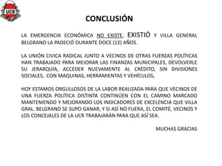 CONCLUSIÓN
LA EMERGENCIA ECONÓMICA NO EXISTE, EXISTIÓ Y VILLA GENERAL
BELGRANO LA PADECIÓ DURANTE DOCE (12) AÑOS.

LA UNIÓN CIVICA RADICAL JUNTO A VECINOS DE OTRAS FUERZAS POLÍTICAS
HAN TRABAJADO PARA MEJORAR LAS FINANZAS MUNICIPALES, DEVOLVERLE
SU JERARQUÍA, ACCEDER NUEVAMENTE AL CRÉDITO, SIN DIVISIONES
SOCIALES, CON MAQUINAS, HERRAMIENTAS Y VEHÍCULOS,

HOY ESTAMOS ORGULLOSOS DE LA LABOR REALIZADA PARA QUE VECINOS DE
UNA FUERZA POLÍTICA DISTINTA CONTINÚEN CON EL CAMINO MARCADO
MANTENIENDO Y MEJORANDO LOS INDICADORES DE EXCELENCIA QUE VILLA
GRAL. BELGRANO SE SUPO GANAR, Y SI ASÍ NO FUERA, EL COMITÉ, VECINOS Y
LOS CONCEJALES DE LA UCR TRABAJARÁN PARA QUE ASÍ SEA.

                                                    MUCHAS GRACIAS
 