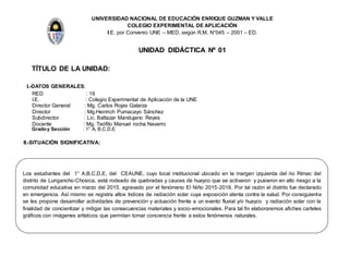 UNIVERSIDAD NACIONAL DE EDUCACIÓN ENRIQUE GUZMAN Y VALLE
COLEGIO EXPERIMENTAL DE APLICACIÓN
I.E. por Convenio UNE – MED, según R.M. N°045 – 2001 – ED.
UNIDAD DIDÁCTICA Nº 01
TÍTULO DE LA UNIDAD:
I. I.-DATOS GENERALES:
RED : 19
I.E. : Colegio Experimental de Aplicación de la UNE
Director General : Mg. Carlos Rojas Galarza
Director : Mg.Heinrich Pumacayo Sánchez
Subdirector : Lic. Baltazar Mandujano Reyes
Docente : Mg. Teófilo Manuel rocha Navarro
Gradoy Sección : 1° A, B,C,D,E
II.-SITUACIÓN SIGNIFICATIVA:
Los estudiantes del 1° A,B,C,D,E, del CEAUNE, cuyo local institucional ubicado en la margen izquierda del rio Rímac del
distrito de Lurigancho-Chosica, está rodeado de quebradas y cauces de huayco que se activaron y pusieron en alto riesgo a la
comunidad educativa en marzo del 2015, agravado por el fenómeno El Niño 2015-2016. Por tal razón el distrito fue declarado
en emergencia. Así mismo se registra altos índices de radiación solar cuya exposición atenta contra la salud. Por consiguiente
se les propone desarrollar actividades de prevención y actuación frente a un evento fluvial y/o huayco y radiación solar con la
finalidad de concientizar y mitigar las consecuencias materiales y socio-emocionales. Para tal fin elaboraremos afiches carteles
gráficos con imágenes artísticos que permitan tomar conciencia frente a estos fenómenos naturales.
 