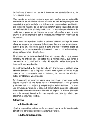 instituciones, tomando en cuenta la forma en que son concebidas en las
leyes ecuatorianas.
Mas cuando en nuestro medio la seguridad jurídica aun es entendida
como simple enunciado sin eficacia concreta. Es uno de los principios más
enunciados, si, pero también uno de los menos comprendidos y aplicados,
por cuanto la mayoría de las personas ignoran que la seguridad jurídica
es un fin del derecho, es una garantía dada al individuo por el estado de
modo que s persona, sus bienes, no serán violentados o que si esto
ocurre, le serán asegurados por la sociedad, la protección y reparación de
los mismos.
Por lo que hay seguridad jurídica cuando el derecho protege de forma
eficaz un conjunto de intereses de la persona humana que se consideran
básicos para una existencia digna. Y para proteger de forma eficaz los
intereses de las personas el derecho necesita contar con reglas de juego
claras, solidas, justas y bien hechas.
El principio de la irretroactividad debe ser consagrada en una norma
general y no entra en una casuística más o menos amplia, que tiende a
desorientar y a confundirlo todo. El ecuador debe consagrar la
irretroactividad y nada más.
La irretroactividad y la cosa juzgada son instituciones jurídicas muy
eficaces como base de la seguridad jurídica pero reglamentarlas de mejor
manera, son instituciones muy importantes, no pueden ser relativas,
deben ser absolutas y obligatorias.
Este tema en lo personal me parece muy importante, primero porque la
seguridad jurídica es uno de los derechos fundamentales de las personas
y un tema que nos compete y nos preocupa a todos .Mas aun constituye
una genuina aspiración de la sociedad. Como futura profesión en la rama
del derecho considero un deber personal en llegar a un estudio profundo
sobre la irretroactividad y la cosa juzgada que son los pilares que
sostienen la seguridad jurídica.
4: Objetivos.
      4.1. Objetivo General.
-Realizar un análisis Jurídico de la irretroactividad y de la cosa juzgada
como bases para la existencia de la seguridad Jurídica.
      4.2. Objetivos Específicos.
 
