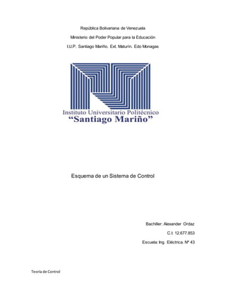 Teoría de Control
República Bolivariana de Venezuela
Ministerio del Poder Popular para la Educación
I.U.P. Santiago Mariño. Ext. Maturín. Edo Monagas
Esquema de un Sistema de Control
Bachiller: Alexander Ordaz
C.I: 12.677.853
Escuela: Ing. Eléctrica. Nª 43
 