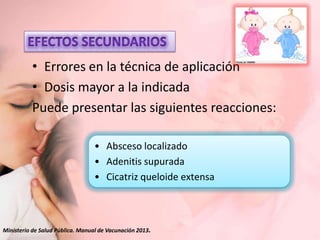 • Errores en la técnica de aplicación
• Dosis mayor a la indicada
Puede presentar las siguientes reacciones:
• Absceso localizado
• Adenitis supurada
• Cicatriz queloide extensa

Ministerio de Salud Pública. Manual de Vacunación 2013.

 