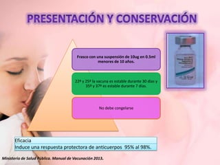 Frasco con una suspensión de 10ug en 0.5ml
menores de 10 años.

22º y 25º la vacuna es estable durante 30 días y
35º y 37º es estable durante 7 días.

No debe congelarse

Eficacia
Induce una respuesta protectora de anticuerpos 95% al 98%.
Ministerio de Salud Pública. Manual de Vacunación 2013.

 