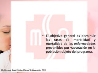 • El objetivo general es disminuir
las tasas de morbilidad y
mortalidad de las enfermedades
prevenibles por vacunación en la
población objeto del programa.

Ministerio de Salud Pública. Manual de Vacunación 2013.

 