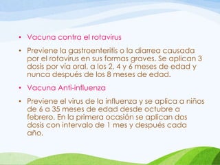 • Vacuna contra el rotavirus
• Previene la gastroenteritis o la diarrea causada
por el rotavirus en sus formas graves. Se aplican 3
dosis por vía oral, a los 2, 4 y 6 meses de edad y
nunca después de los 8 meses de edad.
• Vacuna Anti-influenza
• Previene el virus de la influenza y se aplica a niños
de 6 a 35 meses de edad desde octubre a
febrero. En la primera ocasión se aplican dos
dosis con intervalo de 1 mes y después cada
año.
 